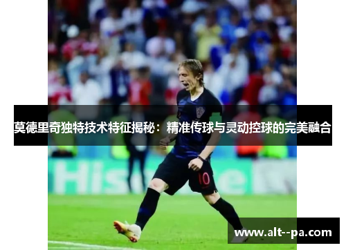 莫德里奇独特技术特征揭秘：精准传球与灵动控球的完美融合