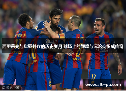西甲荣光与耻辱并存的历史岁月 球场上的辉煌与沉沦交织成传奇