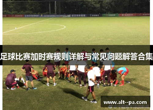 足球比赛加时赛规则详解与常见问题解答合集 足球比赛加时赛规则详解与常见问题解答合集