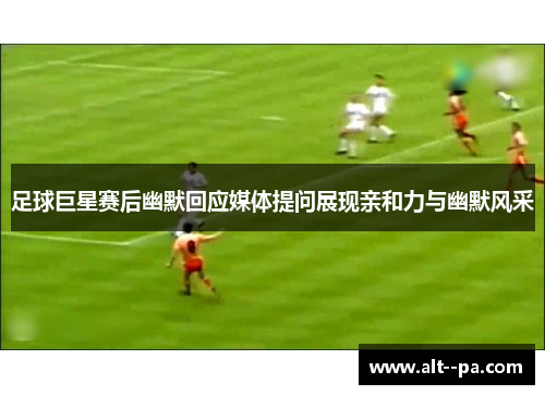 足球巨星赛后幽默回应媒体提问展现亲和力与幽默风采 足球巨星赛后幽默回应媒体提问展现亲和力与幽默风采