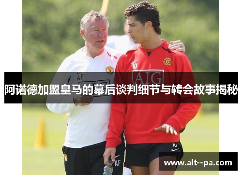 阿诺德加盟皇马的幕后谈判细节与转会故事揭秘 阿诺德加盟皇马的幕后谈判细节与转会故事揭秘
