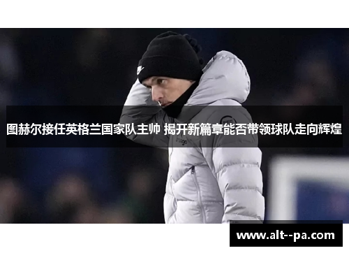 图赫尔接任英格兰国家队主帅 揭开新篇章能否带领球队走向辉煌 图赫尔接任英格兰国家队主帅 揭开新篇章能否带领球队走向辉煌