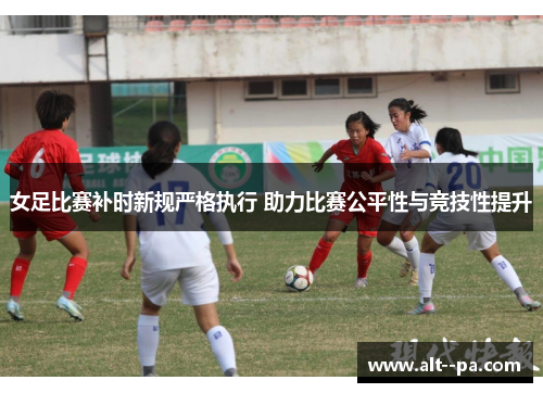 女足比赛补时新规严格执行 助力比赛公平性与竞技性提升