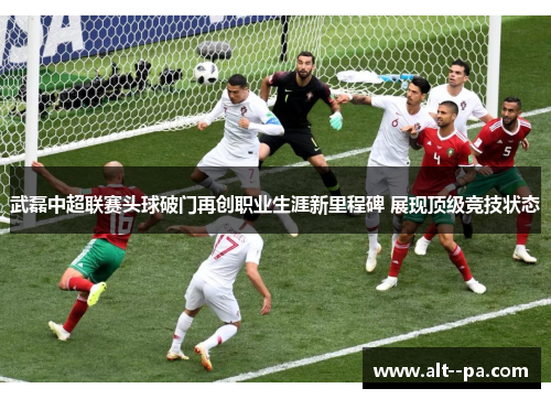 武磊中超联赛头球破门再创职业生涯新里程碑 展现顶级竞技状态 武磊中超联赛头球破门再创职业生涯新里程碑 展现顶级竞技状态