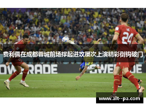 费利佩在成都蓉城前场撑起进攻屡次上演精彩倒钩破门