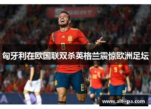 匈牙利在欧国联双杀英格兰震惊欧洲足坛