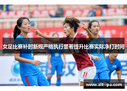 女足比赛补时新规严格执行显著提升比赛实际净打时间