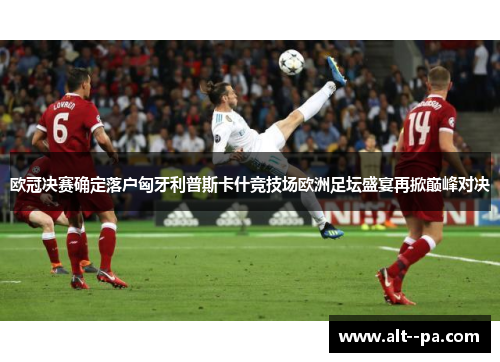 欧冠决赛确定落户匈牙利普斯卡什竞技场欧洲足坛盛宴再掀巅峰对决