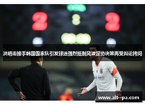 洪明甫接手韩国国家队引发球迷强烈抵制风波足协决策再受舆论拷问