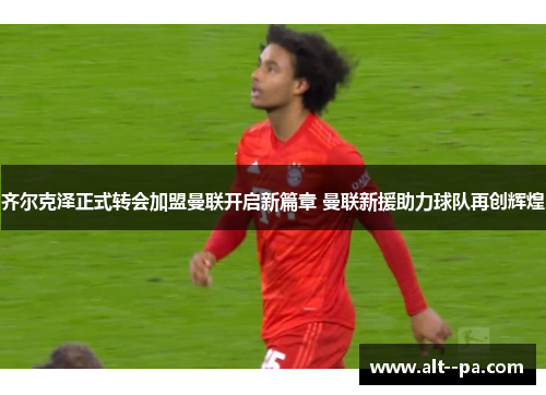 齐尔克泽正式转会加盟曼联开启新篇章 曼联新援助力球队再创辉煌