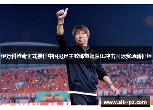 伊万科维奇正式接任中国男足主教练带领队伍冲击国际赛场新征程