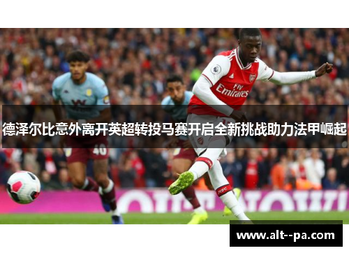 德泽尔比意外离开英超转投马赛开启全新挑战助力法甲崛起